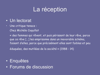 La réception Un lectorat  Une critique tenace : Chez Michèle Coquillat « des femmes qui rêvent, et puis périssent de leur rêve, parce que ce rêve […] les emprisonne dans un inexorable schéma, faisant d’elles, parce que précisément elles sont faibles et peu éduquées, des mutilées de la société » (1988 : 14)    Enquêtes Forums de discussion 