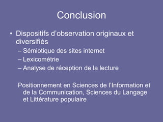 Conclusion Dispositifs d’observation originaux et diversifiés Sémiotique des sites internet Lexicométrie Analyse de réception de la lecture Positionnement en Sciences de l’Information et de la Communication, Sciences du Langage et Littérature populaire 