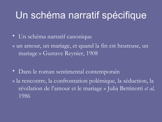 Un schéma narratif spécifique Un schéma narratif canonique « un amour, un mariage, et quand la fin est heureuse, un mariage » Gustave Reynier, 1908 Dans le roman sentimental contemporain «  la rencontre, la confrontation polémique, la séduction, la révélation de l’amour et le mariage  » Julia Bettinotti  et al,  1986 