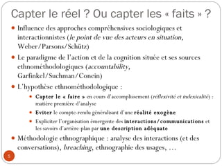 Capter le réel ? Ou capter les « faits » ? Influence des approches compréhensives sociologiques et interactionnistes ( le point de vue des acteurs en situation,  Weber/Parsons/Schütz) Le paradigme de l’action et de la cognition située et ses sources ethnométhodologiques ( accountability,  Garfinkel/Suchman/Conein) L’hypothèse ethnométhodologique :  Capter le « faire »  en cours d’accomplissement ( réflexivité et indexicalité ) : matière première d’analyse Eviter  le compte-rendu généralisant d’une  réalité exogène Expliciter l’organisation émergente des  interactions/communications  et  les savoirs d’arrière-plan par  une description adéquate   Méthodologie ethnographique : analyse des interactions (et des conversations),  breaching , ethnographie des usages, …  