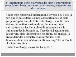 « dans mon rapport à l'information s'inverse peu à peu la part que je puise dans les médias traditionnels et celle que je récupère dans la lecture des blogs. La radio ou la télé me permettent surtout de garder une certaine clairvoyance sur les hiérarchies dominantes dans le traitement des informations, d'accéder à l'actualité des faits divers, mais l'information politique, et l'analyse, la profondeur des déconstructions critiques, c'est désormais hors des médias traditionnels qu'elle s'avère la plus intéressante ».Olivier2, les blogs, le cavalier bleu, 2010
