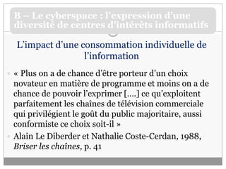 L’impact d’une consommation individuelle de l’information« Plus on a de chance d’être porteur d’un choix novateur en matière de programme et moins on a de chance de pouvoir l’exprimer [….] ce qu’exploitent parfaitement les chaînes de télévision commerciale qui privilégient le goût du public majoritaire, aussi conformiste ce choix soit-il »Alain Le Diberder et Nathalie Coste-Cerdan, 1988, Briser les chaînes, p. 41