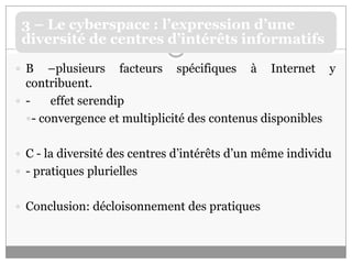 B –plusieurs facteurs spécifiques à Internet y contribuent. - 	effet serendip- convergence et multiplicité des contenus disponiblesC - la diversité des centres d’intérêts d’un même individu- pratiques pluriellesConclusion: décloisonnement des pratiques