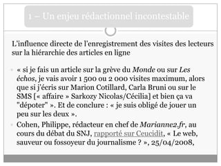 1L’influence directe de l’enregistrement des visites des lecteurs sur la hiérarchie des articles en ligne« si je fais un article sur la grève du Monde ou sur Les échos, je vais avoir 1 500 ou 2 000 visites maximum, alors que si j’écris sur Marion Cotillard, Carla Bruni ou sur le SMS [« affaire » Sarkozy Nicolas/Cécilia] et bien ça va "dépoter" ». Et de conclure : « je suis obligé de jouer un peu sur les deux ». Cohen, Philippe, rédacteur en chef de Marianne2.fr, au cours du débat du SNJ, rapporté sur Ceucidit, « Le web, sauveur ou fossoyeur du journalisme ? », 25/04/2008, 