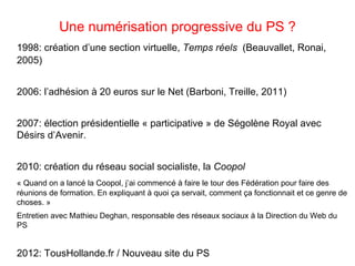 Une numérisation progressive du PS ?
1998: création d’une section virtuelle, Temps réels (Beauvallet, Ronai,
2005)


2006: l’adhésion à 20 euros sur le Net (Barboni, Treille, 2011)


2007: élection présidentielle « participative » de Ségolène Royal avec
Désirs d’Avenir.


2010: création du réseau social socialiste, la Coopol
« Quand on a lancé la Coopol, j’ai commencé à faire le tour des Fédération pour faire des
réunions de formation. En expliquant à quoi ça servait, comment ça fonctionnait et ce genre de
choses. »
Entretien avec Mathieu Deghan, responsable des réseaux sociaux à la Direction du Web du
PS


2012: TousHollande.fr / Nouveau site du PS
 