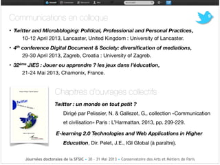 Communications en colloque 

• Twitter and Microbbloging: Political, Professional and Personal Practices,
10-12 April 2013, Lancaster, United Kingdom : University of Lancaster.

• 4th conference Digital Document & Society: diversiﬁcation of mediations,
29-30 April 2013, Zagreb, Croatia : University of Zagreb.

• 32ème JIES : Jouer ou apprendre ? les jeux dans l’éducation,
21-24 Mai 2013, Chamonix, France.

!
Chapitres d'ouvrages collectifs

9
Journées doctorales de la SFSIC • 30 - 31 Mai 2013 • Conservatoire des Arts et Métiers de Paris
Twitter : un monde en tout petit ?
Dirigé par Pelissier, N. & Gallezot, G., collection «Communication
et civilisation» Paris : L’Harmattan, 2013, pp. 209-229.

E-learning 2.0 Technologies and Web Applications in Higher
Education, Dir. Pelet, J.E., IGI Global (à paraître).
 
