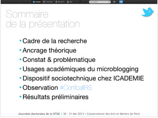 !!
• Cadre de la recherche !
• Ancrage théorique

• Constat & problématique

• Usages académiques du microblogging

• Dispositif sociotechnique chez ICADEMIE

• Observation #ConfcallRS

• Résultats préliminaires
Journées doctorales de la SFSIC • 30 - 31 Mai 2013 • Conservatoire des Arts et Métiers de Paris
1
Sommaire 

de la présentation
 