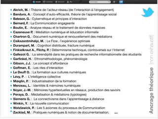 • Akrich, M. : Théorie de l’acteur-réseau (de l’interaction à l’engagement)

• Bandura, A. : Concept d’auto-efficacité, théorie de l’apprentissage social

• Bateson, G. : Cybernétique et principes d’interaction

• Bernard, F. : La Communication engageante 

• Boutin, E. : Analyse réseau et le traitement de données massives

• Cazeneuve P. : Médiation numérique et éducation informelle

• Chartron G. : Document numérique et renouvellement des médiations

• Csíkszentmihályi, M. : Le Flow , l’expérience optimale

• Durampart, M. : Cognition distribuée, fracture numérique

• Finkielkraut A., Flichy, P. : Déterminisme technique, controverses sur l'Internet 

• Gallezot G. : La sérendipité dans les pratiques de recherche informationnelle des étudiants

• Garfinkel, H. : Ethnométhodologie, phénoménologie

• Gibson, J.J. : Le concept d’affordance

• Goffman, E. : Les rites d’interaction

• Le Deuff O. : La formation aux cultures numériques

• Lévy, P. : L’intelligence collective 

• Mœglin, P. : Industrialisation de la formation

• Merzeau, L. : Identités & mémoires numériques

• Noyer, J.-M. : Mémoires hypertextuelles en réseaux, production des savoirs

• Peraya, D. : Médiatisation & médiations (typologies)

• Siemens G. : Le connectivisme dans l’apprentissage à distance

• Winkin, Y. : La nouvelle communication 

• Watzlawick, P. : Les 5 axiomes du processus de Communication

• Zacklad, M. : Pratiques numériques & notion de documentarisation. ... 
Ancragethéorique(nonexhaustif)
 
