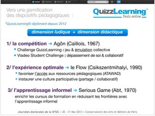 Vers une gamiﬁcation 

des dispositifs pédagogiques :

!
!
dimension ludique + dimension didactique!
!
1/ la compétition ➜ Agôn (Caillois, 1967)

• Challenge QuizzLearning : jeu & émulation collective 

• Viadeo Student Challenge : dépassement de soi & collaboratif

!
2/ l’expérience optimale ➜ le Flow (Csikszentmihalyi, 1990)

• favoriser l’accès aux ressources pédagogiques (ATAWAD)

• instaurer une culture participative (partage / collaboratif)

!
3/ l’apprentissage informel ➜ Serious Game (Abt, 1970)

enrichir les cursus de formation en réduisant les frontières avec
l’apprentissage informel 

!


*QuizzLearning© diplômant depuis 2012
Journées doctorales de la SFSIC • 30 - 31 Mai 2013 • Conservatoire des Arts et Métiers de Paris
 