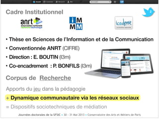Cadre Institutionnel!
!
!
!!!!!!!
• Thèse en Sciences de l’Information et de la Communication!
• Conventionnée ANRT (CIFRE)!
• Direction : E. BOUTIN (I3m)

• Co-encadrement : P. BONFILS (I3m)!
Corpus de Recherche!
Apports du jeu dans la pédagogie

+ Dynamique communautaire via les réseaux sociaux

= Dispositifs sociotechniques de médiation
Journées doctorales de la SFSIC • 30 - 31 Mai 2013 • Conservatoire des Arts et Métiers de Paris
2
 