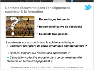 Constats récurrents dans l’enseignement 

supérieur & la formation 

!!
• Décrochages fréquents

• Baisse signiﬁcative de l’assiduité 

• Etudiants trop passifs

!
Les réseaux sociaux ont investi la sphère académique :!
> Comment tirer proﬁt de cette dynamique communautaire ?!
! !
➜ Quel est l'impact sur l’intérêt des apprenants ?
➜ L’émulation collective produite dans ce contexte est-elle
favorable en terme d'engagement ?
?
3
Journées doctorales de la SFSIC • 30 - 31 Mai 2013 • Conservatoire des Arts et Métiers de Paris
 