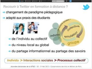 5Recourir à Twitter en formation à distance ?

➜ changement de paradigme pédagogique

➜ adapté aux praxis des étudiants !
!
!!
!
➜ de l’individu au collectif

!
➜ du niveau local au global 

!
➜ du partage informationnel au partage des savoirs !
Individu > Interactions sociales > Processus collectif
Journées doctorales de la SFSIC • 30 - 31 Mai 2013 • Conservatoire des Arts et Métiers de Paris
 