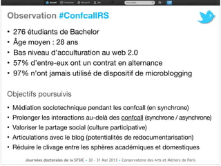 Observation #ConfcallRS!
• 276 étudiants de Bachelor 

• Âge moyen : 28 ans

• Bas niveau d'acculturation au web 2.0 

• 57% d’entre-eux ont un contrat en alternance !
• 97% n’ont jamais utilisé de dispositif de microblogging

!
!
Objectifs poursuivis

!
• Médiation sociotechnique pendant les confcall (en synchrone)!
• Prolonger les interactions au-delà des confcall (synchrone / asynchrone)!
• Valoriser le partage social (culture participative) 

• Articulations avec le blog (potentialités de redocumentarisation)

• Réduire le clivage entre les sphères académiques et domestiques
7
Journées doctorales de la SFSIC • 30 - 31 Mai 2013 • Conservatoire des Arts et Métiers de Paris
 