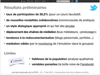 Résultats préliminaires!
• taux de participation de 20,2% (pour un cours facultatif)!
• de nouvelles modalités collaboratives (communautés de pratique)!
• un style dialogique approprié et qui fait des émules !
• déplacement des chaînes de médiation (tous médiateurs, «produsage»)

• tendance à la redocumentarisation (blogs personnels, portfolio...)

• médiation ciblée (par le monitoring de l’émulation dans le groupes) !
!
Limites!
• faiblesse de la population (analyse qualitative)!
• variables parasites (la boîte noire de Facebook)
8
Journées doctorales de la SFSIC • 30 - 31 Mai 2013 • Conservatoire des Arts et Métiers de Paris
 