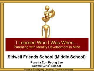 Sidwell Friends School (Middle School)
Rosetta Eun Ryong Lee
Seattle Girls’ School
I Learned Who I Was When…
Parenting with Identity Development in Mind
Rosetta Eun Ryong Lee (http://tiny.cc/rosettalee)
 