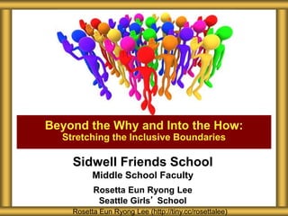 Sidwell Friends School
Middle School Faculty
Rosetta Eun Ryong Lee
Seattle Girls’ School
Beyond the Why and Into the How:
Stretching the Inclusive Boundaries
Rosetta Eun Ryong Lee (http://tiny.cc/rosettalee)
 