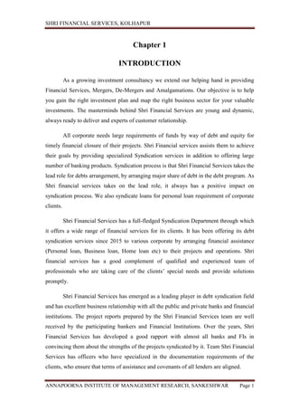 SHRI FINANCIAL SERVICES, KOLHAPUR
ANNAPOORNA INSTITUTE OF MANAGEMENT RESEARCH, SANKESHWAR Page 1
Chapter 1
INTRODUCTION
As a growing investment consultancy we extend our helping hand in providing
Financial Services, Mergers, De-Mergers and Amalgamations. Our objective is to help
you gain the right investment plan and map the right business sector for your valuable
investments. The masterminds behind Shri Financial Services are young and dynamic,
always ready to deliver and experts of customer relationship.
All corporate needs large requirements of funds by way of debt and equity for
timely financial closure of their projects. Shri Financial services assists them to achieve
their goals by providing specialized Syndication services in addition to offering large
number of banking products. Syndication process is that Shri Financial Services takes the
lead role for debts arrangement, by arranging major share of debt in the debt program. As
Shri financial services takes on the lead role, it always has a positive impact on
syndication process. We also syndicate loans for personal loan requirement of corporate
clients.
Shri Financial Services has a full-fledged Syndication Department through which
it offers a wide range of financial services for its clients. It has been offering its debt
syndication services since 2015 to various corporate by arranging financial assistance
(Personal loan, Business loan, Home loan etc) to their projects and operations. Shri
financial services has a good complement of qualified and experienced team of
professionals who are taking care of the clients’ special needs and provide solutions
promptly.
Shri Financial Services has emerged as a leading player in debt syndication field
and has excellent business relationship with all the public and private banks and financial
institutions. The project reports prepared by the Shri Financial Services team are well
received by the participating bankers and Financial Institutions. Over the years, Shri
Financial Services has developed a good rapport with almost all banks and FIs in
convincing them about the strengths of the projects syndicated by it. Team Shri Financial
Services has officers who have specialized in the documentation requirements of the
clients, who ensure that terms of assistance and covenants of all lenders are aligned.
 