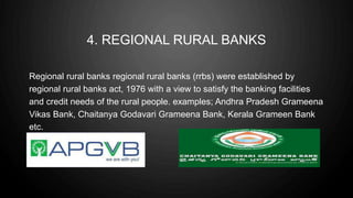 4. REGIONAL RURAL BANKS
Regional rural banks regional rural banks (rrbs) were established by
regional rural banks act, 1976 with a view to satisfy the banking facilities
and credit needs of the rural people. examples; Andhra Pradesh Grameena
Vikas Bank, Chaitanya Godavari Grameena Bank, Kerala Grameen Bank
etc.
 