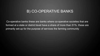 B) CO-OPERATIVE BANKS
Co-operative banks these are banks where co-operative societies that are
formed at a state or district level have a share of more than 51%. these are
primarily set-up for the purpose of services the farming community
 