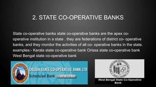 2. STATE CO-OPERATIVE BANKS
State co-operative banks state co-operative banks are the apex co-
operative institution in a state . they are federations of district co- operative
banks, and they monitor the activities of all co- operative banks in the state.
examples:- Kerala state co-operative bank Orissa state co-operative bank
West Bengal state co-operative bank
 