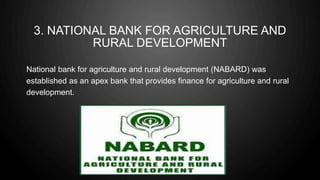 3. NATIONAL BANK FOR AGRICULTURE AND
RURAL DEVELOPMENT
National bank for agriculture and rural development (NABARD) was
established as an apex bank that provides finance for agriculture and rural
development.
 