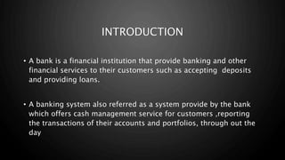 INTRODUCTION
• A bank is a financial institution that provide banking and other
financial services to their customers such as accepting deposits
and providing loans.
• A banking system also referred as a system provide by the bank
which offers cash management service for customers ,reporting
the transactions of their accounts and portfolios, through out the
day
 