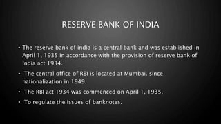 RESERVE BANK OF INDIA
• The reserve bank of india is a central bank and was established in
April 1, 1935 in accordance with the provision of reserve bank of
India act 1934.
• The central office of RBI is located at Mumbai. since
nationalization in 1949.
• The RBI act 1934 was commenced on April 1, 1935.
• To regulate the issues of banknotes.
 