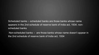 Scheduled banks :- scheduled banks are those banks whose name
appears in the 2nd schedule of reserve bank of India act, 1934. non-
scheduled banks
Non-scheduled banks :- are those banks whose name doesn’t appear in
the 2nd schedule of reserve bank of India act, 1934.
 