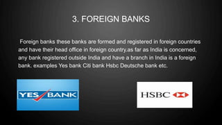 3. FOREIGN BANKS
Foreign banks these banks are formed and registered in foreign countries
and have their head office in foreign country.as far as India is concerned,
any bank registered outside India and have a branch in India is a foreign
bank. examples Yes bank Citi bank Hsbc Deutsche bank etc.
 