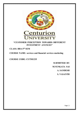 Page | 1
“CUSTOMER PERCEPTION TOWARDS DIFFERENT
INVESTMENT AVENUES”
CLASS: BBA 5th SEM
COURSE NAME: services and financial services marketing
COURSE CODE: CUTM1235
SUBMITTED BY
M.VENKATA SAI
A. SANDESH
S. VASANTH
 