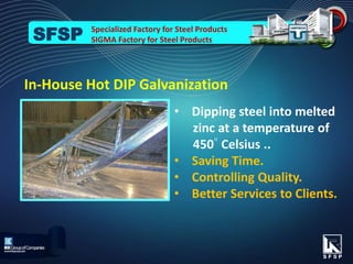 In-House Hot DIP Galvanization
• Dipping steel into melted
zinc at a temperature of
450◦ Celsius ..
• Saving Time.
• Controlling Quality.
• Better Services to Clients.
Specialized Factory for Steel Products
SIGMA Factory for Steel ProductsSFSP
 