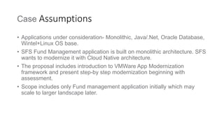 Case Assumptions
• Applications under consideration- Monolithic, Java/.Net, Oracle Database,
Wintel+Linux OS base.
• SFS Fund Management application is built on monolithic architecture. SFS
wants to modernize it with Cloud Native architecture.
• The proposal includes introduction to VMWare App Modernization
framework and present step-by step modernization beginning with
assessment.
• Scope includes only Fund management application initially which may
scale to larger landscape later.
 