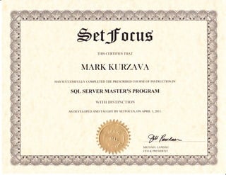 bttfrotttE
                       THIS CERTIFIES THAT



              MARKKURZAVA
HAS SUCCESSFULLY COMPLETED THE PRESCRIBED COURSE OF INSTRUCTION IN


        SQL SERVER MASTEROS PROGRAM

                      WTTII DISTINC'TION

       AS DEVELOPED AND TAUGHT BY SETFOCUS, ON APRIL 1,20I I.




                                                  MICHAEL LANDAI.J
                                                  CEO & PRESIDENT
 