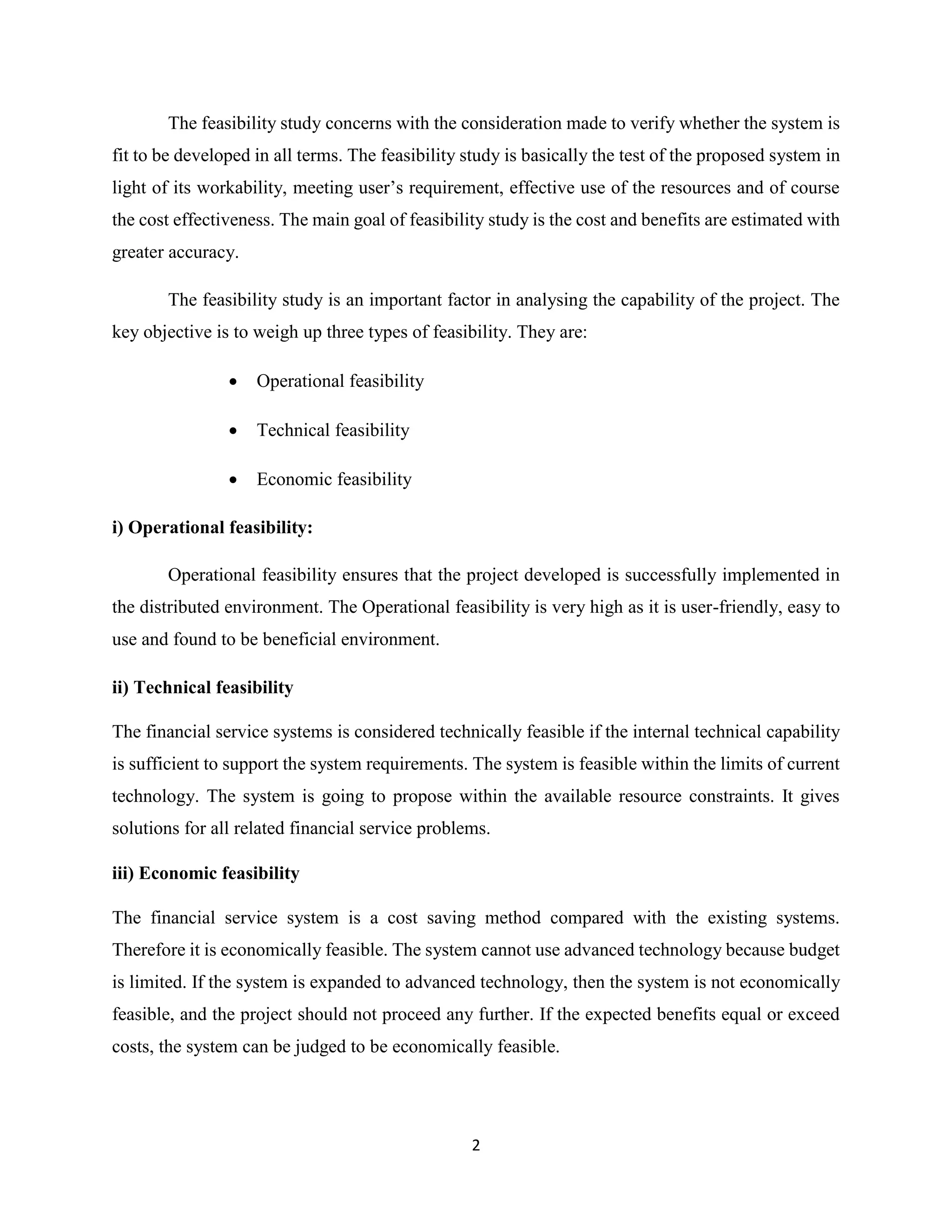 2
The feasibility study concerns with the consideration made to verify whether the system is
fit to be developed in all terms. The feasibility study is basically the test of the proposed system in
light of its workability, meeting user’s requirement, effective use of the resources and of course
the cost effectiveness. The main goal of feasibility study is the cost and benefits are estimated with
greater accuracy.
The feasibility study is an important factor in analysing the capability of the project. The
key objective is to weigh up three types of feasibility. They are:
 Operational feasibility
 Technical feasibility
 Economic feasibility
i) Operational feasibility:
Operational feasibility ensures that the project developed is successfully implemented in
the distributed environment. The Operational feasibility is very high as it is user-friendly, easy to
use and found to be beneficial environment.
ii) Technical feasibility
The financial service systems is considered technically feasible if the internal technical capability
is sufficient to support the system requirements. The system is feasible within the limits of current
technology. The system is going to propose within the available resource constraints. It gives
solutions for all related financial service problems.
iii) Economic feasibility
The financial service system is a cost saving method compared with the existing systems.
Therefore it is economically feasible. The system cannot use advanced technology because budget
is limited. If the system is expanded to advanced technology, then the system is not economically
feasible, and the project should not proceed any further. If the expected benefits equal or exceed
costs, the system can be judged to be economically feasible.
 