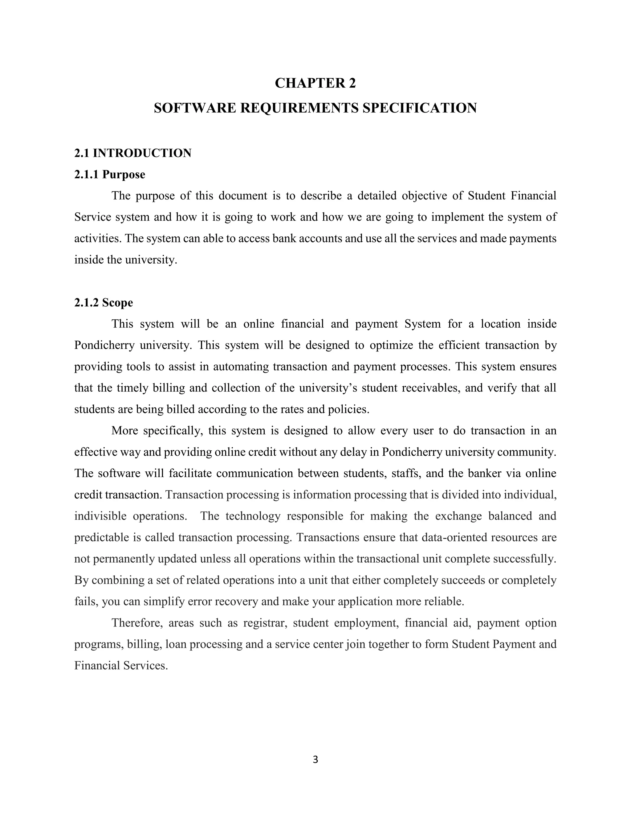 3
CHAPTER 2
SOFTWARE REQUIREMENTS SPECIFICATION
2.1 INTRODUCTION
2.1.1 Purpose
The purpose of this document is to describe a detailed objective of Student Financial
Service system and how it is going to work and how we are going to implement the system of
activities. The system can able to access bank accounts and use all the services and made payments
inside the university.
2.1.2 Scope
This system will be an online financial and payment System for a location inside
Pondicherry university. This system will be designed to optimize the efficient transaction by
providing tools to assist in automating transaction and payment processes. This system ensures
that the timely billing and collection of the university’s student receivables, and verify that all
students are being billed according to the rates and policies.
More specifically, this system is designed to allow every user to do transaction in an
effective way and providing online credit without any delay in Pondicherry university community.
The software will facilitate communication between students, staffs, and the banker via online
credit transaction. Transaction processing is information processing that is divided into individual,
indivisible operations. The technology responsible for making the exchange balanced and
predictable is called transaction processing. Transactions ensure that data-oriented resources are
not permanently updated unless all operations within the transactional unit complete successfully.
By combining a set of related operations into a unit that either completely succeeds or completely
fails, you can simplify error recovery and make your application more reliable.
Therefore, areas such as registrar, student employment, financial aid, payment option
programs, billing, loan processing and a service center join together to form Student Payment and
Financial Services.
 