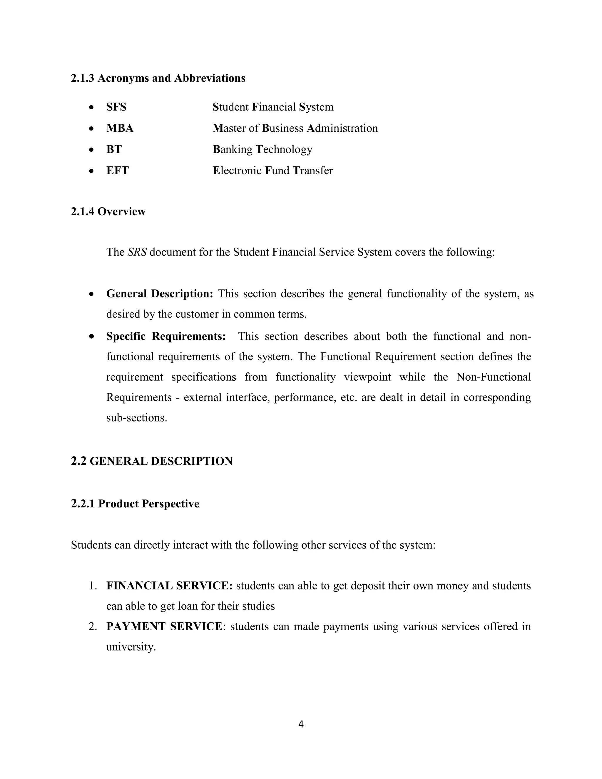 4
2.1.3 Acronyms and Abbreviations
 SFS Student Financial System
 MBA Master of Business Administration
 BT Banking Technology
 EFT Electronic Fund Transfer
2.1.4 Overview
The SRS document for the Student Financial Service System covers the following:
 General Description: This section describes the general functionality of the system, as
desired by the customer in common terms.
 Specific Requirements: This section describes about both the functional and non-
functional requirements of the system. The Functional Requirement section defines the
requirement specifications from functionality viewpoint while the Non-Functional
Requirements - external interface, performance, etc. are dealt in detail in corresponding
sub-sections.
2.2 GENERAL DESCRIPTION
2.2.1 Product Perspective
Students can directly interact with the following other services of the system:
1. FINANCIAL SERVICE: students can able to get deposit their own money and students
can able to get loan for their studies
2. PAYMENT SERVICE: students can made payments using various services offered in
university.
 