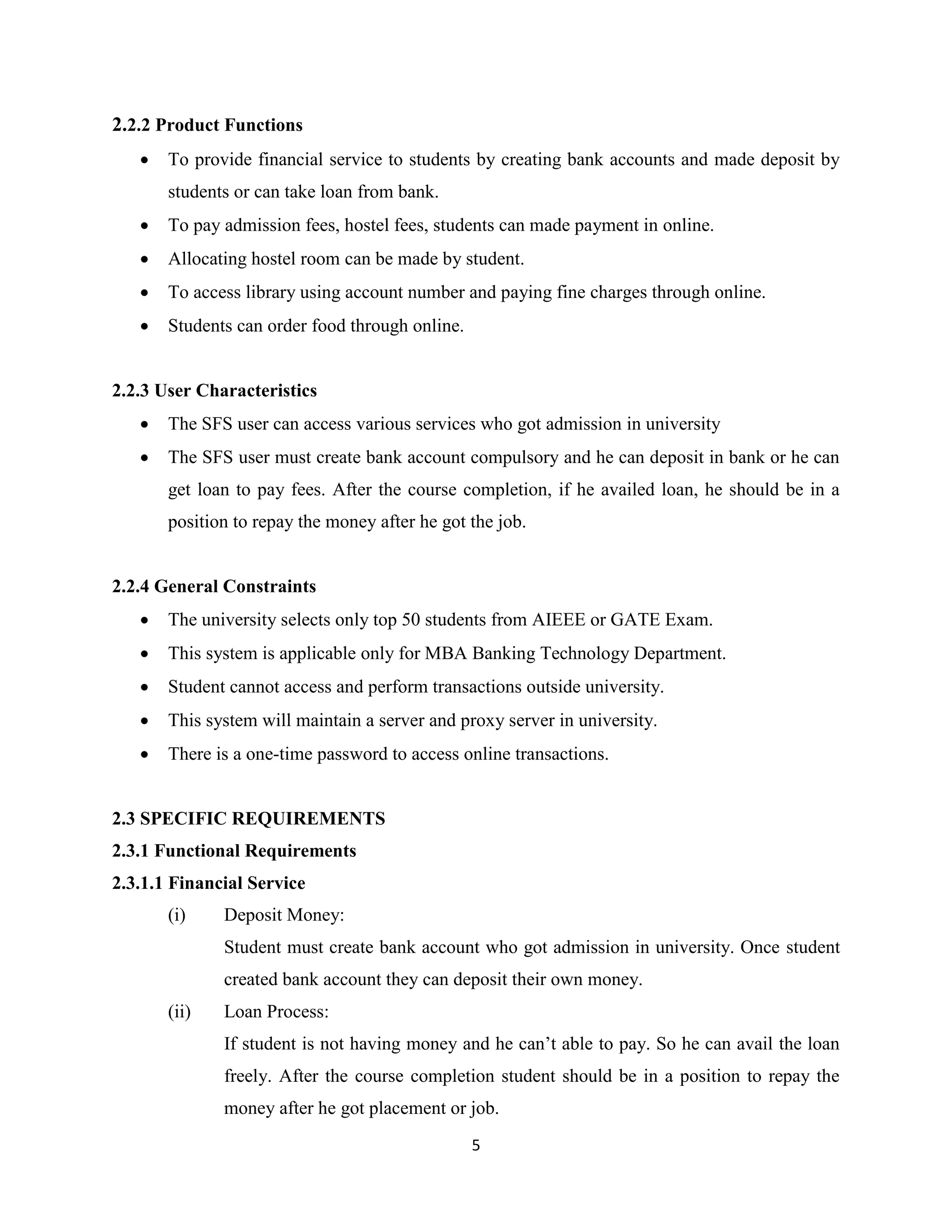 5
2.2.2 Product Functions
 To provide financial service to students by creating bank accounts and made deposit by
students or can take loan from bank.
 To pay admission fees, hostel fees, students can made payment in online.
 Allocating hostel room can be made by student.
 To access library using account number and paying fine charges through online.
 Students can order food through online.
2.2.3 User Characteristics
 The SFS user can access various services who got admission in university
 The SFS user must create bank account compulsory and he can deposit in bank or he can
get loan to pay fees. After the course completion, if he availed loan, he should be in a
position to repay the money after he got the job.
2.2.4 General Constraints
 The university selects only top 50 students from AIEEE or GATE Exam.
 This system is applicable only for MBA Banking Technology Department.
 Student cannot access and perform transactions outside university.
 This system will maintain a server and proxy server in university.
 There is a one-time password to access online transactions.
2.3 SPECIFIC REQUIREMENTS
2.3.1 Functional Requirements
2.3.1.1 Financial Service
(i) Deposit Money:
Student must create bank account who got admission in university. Once student
created bank account they can deposit their own money.
(ii) Loan Process:
If student is not having money and he can’t able to pay. So he can avail the loan
freely. After the course completion student should be in a position to repay the
money after he got placement or job.
 