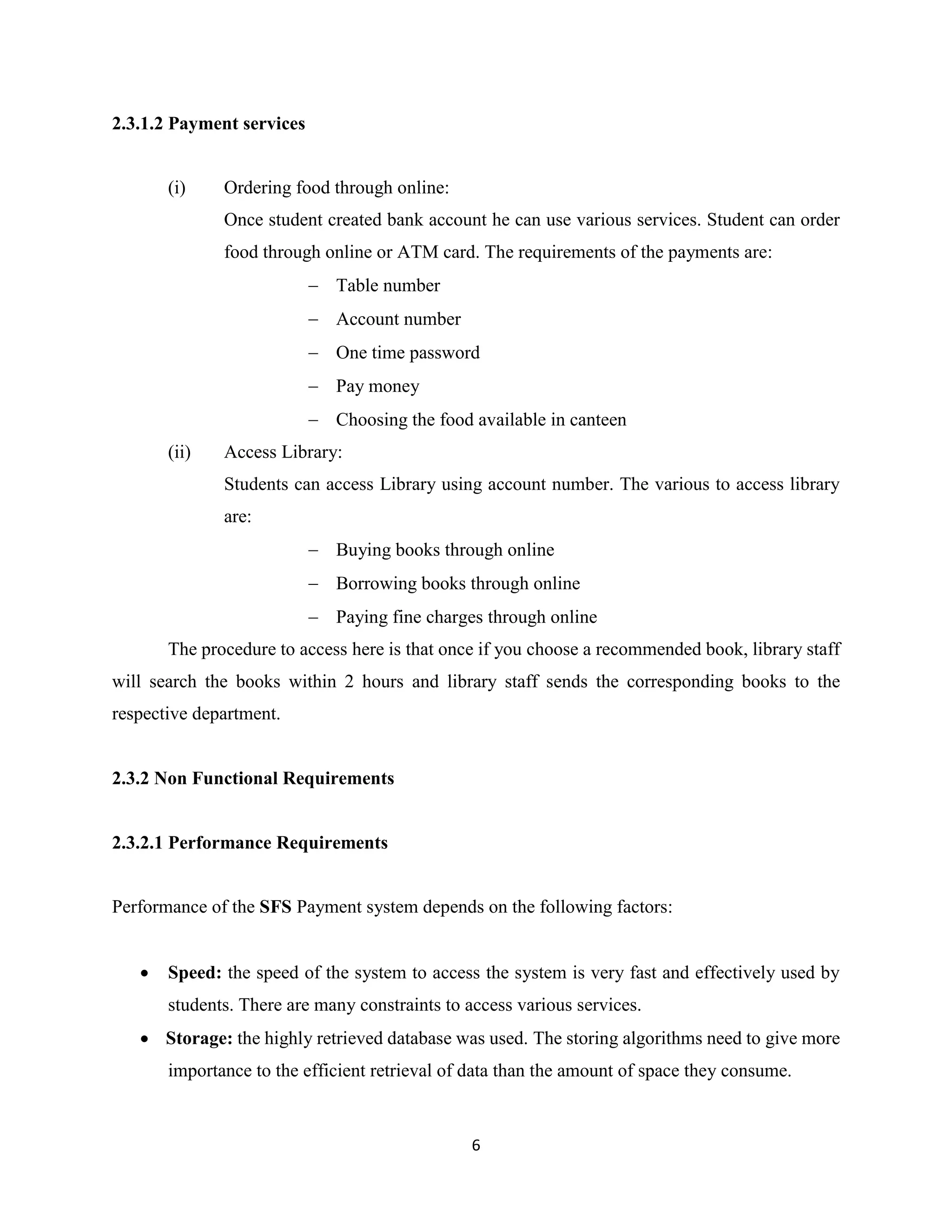6
2.3.1.2 Payment services
(i) Ordering food through online:
Once student created bank account he can use various services. Student can order
food through online or ATM card. The requirements of the payments are:
 Table number
 Account number
 One time password
 Pay money
 Choosing the food available in canteen
(ii) Access Library:
Students can access Library using account number. The various to access library
are:
 Buying books through online
 Borrowing books through online
 Paying fine charges through online
The procedure to access here is that once if you choose a recommended book, library staff
will search the books within 2 hours and library staff sends the corresponding books to the
respective department.
2.3.2 Non Functional Requirements
2.3.2.1 Performance Requirements
Performance of the SFS Payment system depends on the following factors:
 Speed: the speed of the system to access the system is very fast and effectively used by
students. There are many constraints to access various services.
 Storage: the highly retrieved database was used. The storing algorithms need to give more
importance to the efficient retrieval of data than the amount of space they consume.
 