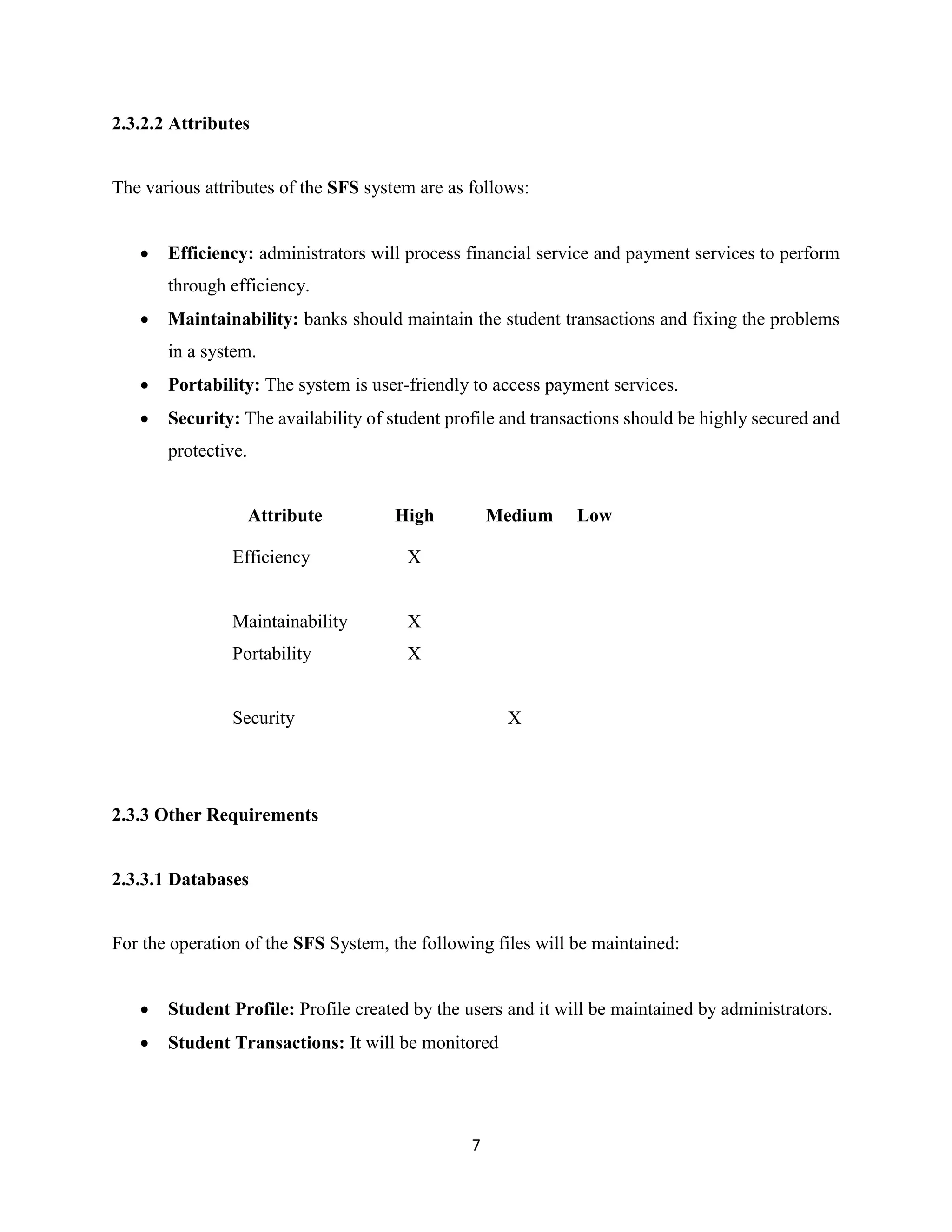 7
2.3.2.2 Attributes
The various attributes of the SFS system are as follows:
 Efficiency: administrators will process financial service and payment services to perform
through efficiency.
 Maintainability: banks should maintain the student transactions and fixing the problems
in a system.
 Portability: The system is user-friendly to access payment services.
 Security: The availability of student profile and transactions should be highly secured and
protective.
Attribute High Medium Low
Efficiency X
Maintainability X
Portability X
Security X
2.3.3 Other Requirements
2.3.3.1 Databases
For the operation of the SFS System, the following files will be maintained:
 Student Profile: Profile created by the users and it will be maintained by administrators.
 Student Transactions: It will be monitored
 