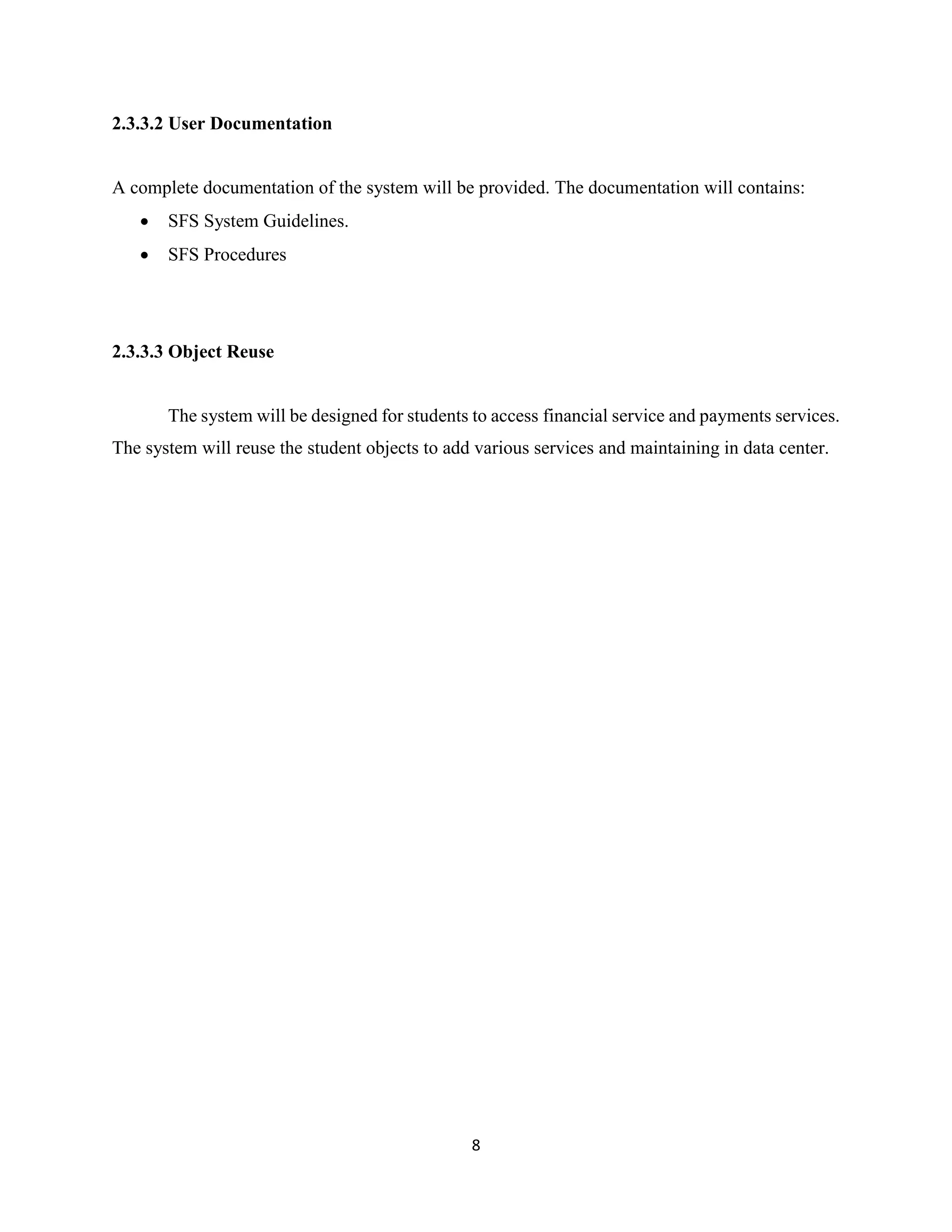 8
2.3.3.2 User Documentation
A complete documentation of the system will be provided. The documentation will contains:
 SFS System Guidelines.
 SFS Procedures
2.3.3.3 Object Reuse
The system will be designed for students to access financial service and payments services.
The system will reuse the student objects to add various services and maintaining in data center.
 