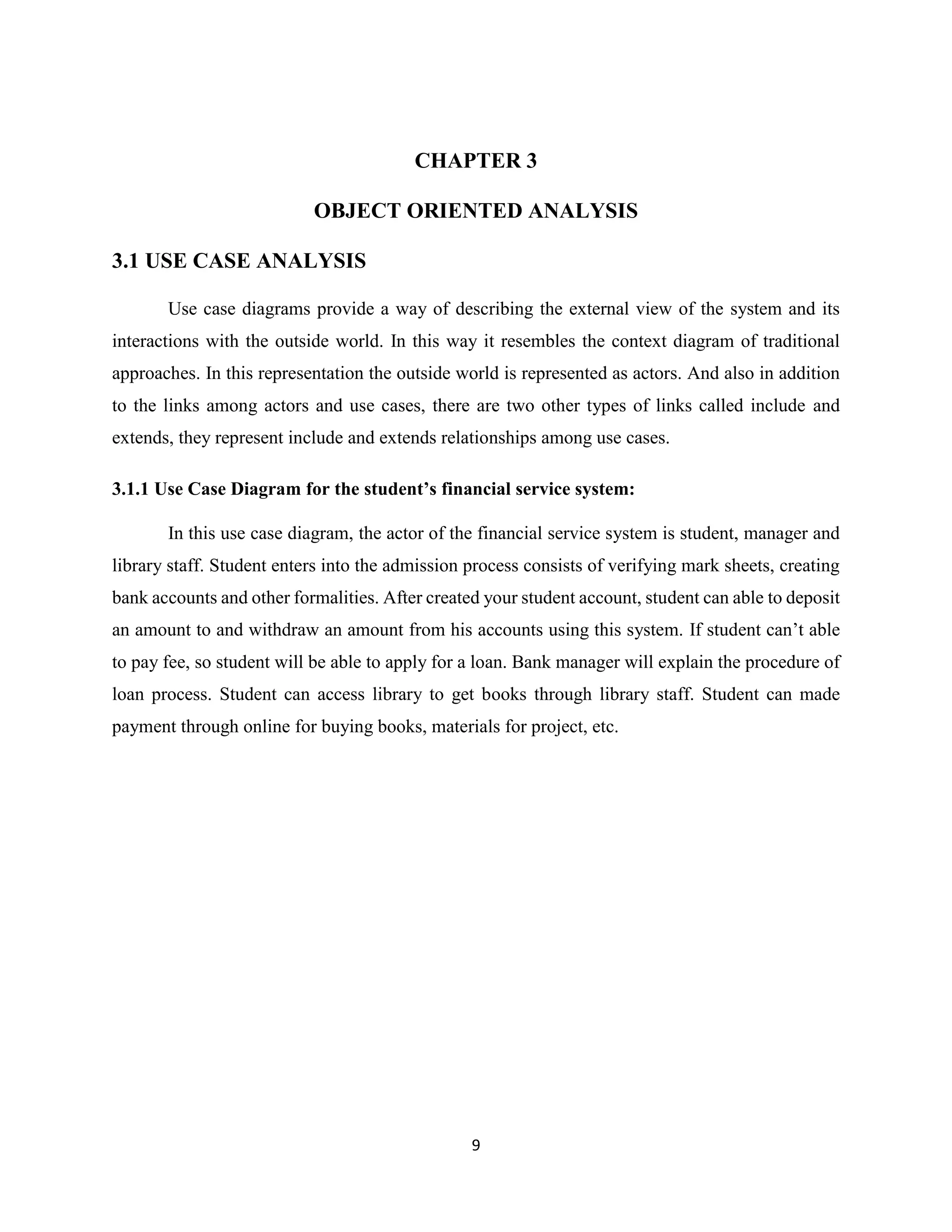 9
CHAPTER 3
OBJECT ORIENTED ANALYSIS
3.1 USE CASE ANALYSIS
Use case diagrams provide a way of describing the external view of the system and its
interactions with the outside world. In this way it resembles the context diagram of traditional
approaches. In this representation the outside world is represented as actors. And also in addition
to the links among actors and use cases, there are two other types of links called include and
extends, they represent include and extends relationships among use cases.
3.1.1 Use Case Diagram for the student’s financial service system:
In this use case diagram, the actor of the financial service system is student, manager and
library staff. Student enters into the admission process consists of verifying mark sheets, creating
bank accounts and other formalities. After created your student account, student can able to deposit
an amount to and withdraw an amount from his accounts using this system. If student can’t able
to pay fee, so student will be able to apply for a loan. Bank manager will explain the procedure of
loan process. Student can access library to get books through library staff. Student can made
payment through online for buying books, materials for project, etc.
 