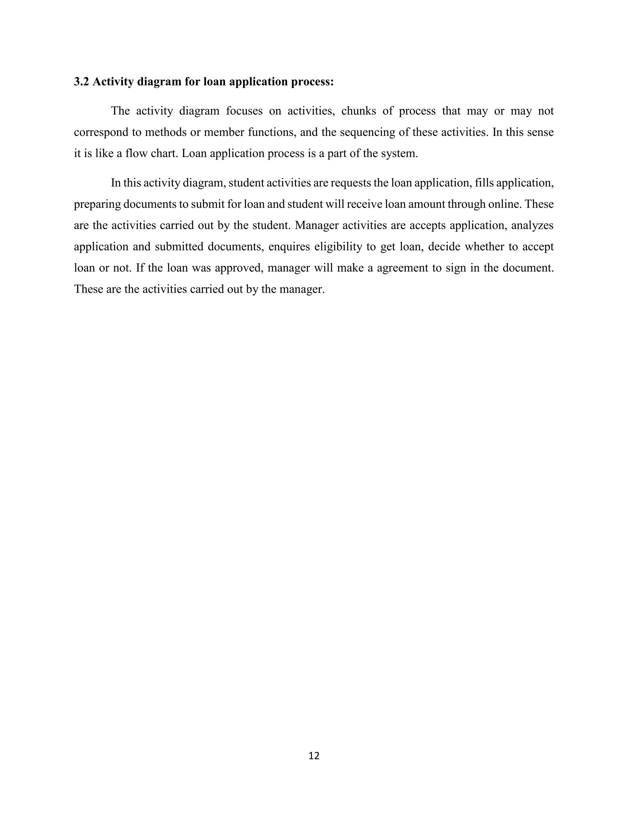12
3.2 Activity diagram for loan application process:
The activity diagram focuses on activities, chunks of process that may or may not
correspond to methods or member functions, and the sequencing of these activities. In this sense
it is like a flow chart. Loan application process is a part of the system.
In this activity diagram, student activities are requests the loan application, fills application,
preparing documents to submit for loan and student will receive loan amount through online. These
are the activities carried out by the student. Manager activities are accepts application, analyzes
application and submitted documents, enquires eligibility to get loan, decide whether to accept
loan or not. If the loan was approved, manager will make a agreement to sign in the document.
These are the activities carried out by the manager.
 