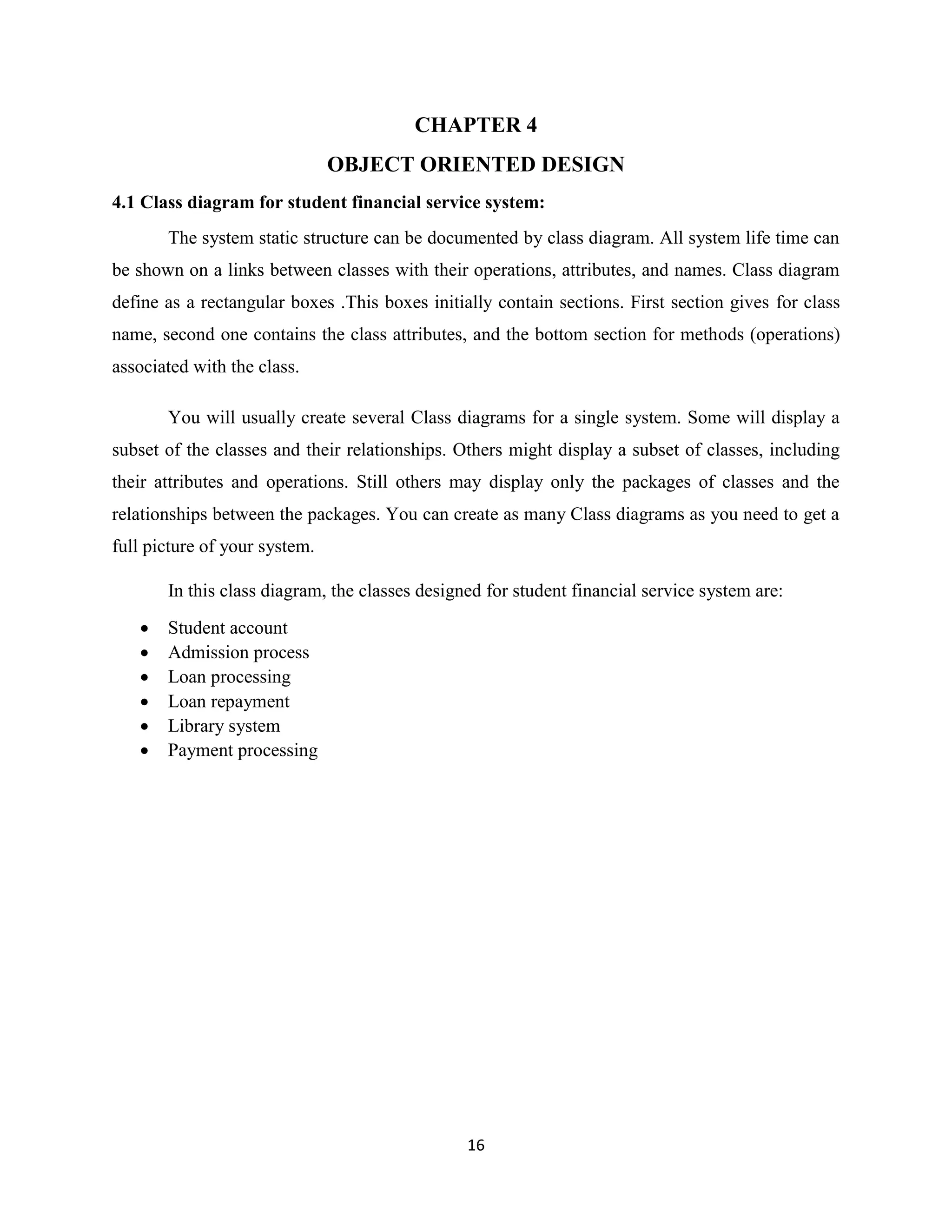 16
CHAPTER 4
OBJECT ORIENTED DESIGN
4.1 Class diagram for student financial service system:
The system static structure can be documented by class diagram. All system life time can
be shown on a links between classes with their operations, attributes, and names. Class diagram
define as a rectangular boxes .This boxes initially contain sections. First section gives for class
name, second one contains the class attributes, and the bottom section for methods (operations)
associated with the class.
You will usually create several Class diagrams for a single system. Some will display a
subset of the classes and their relationships. Others might display a subset of classes, including
their attributes and operations. Still others may display only the packages of classes and the
relationships between the packages. You can create as many Class diagrams as you need to get a
full picture of your system.
In this class diagram, the classes designed for student financial service system are:
 Student account
 Admission process
 Loan processing
 Loan repayment
 Library system
 Payment processing
 