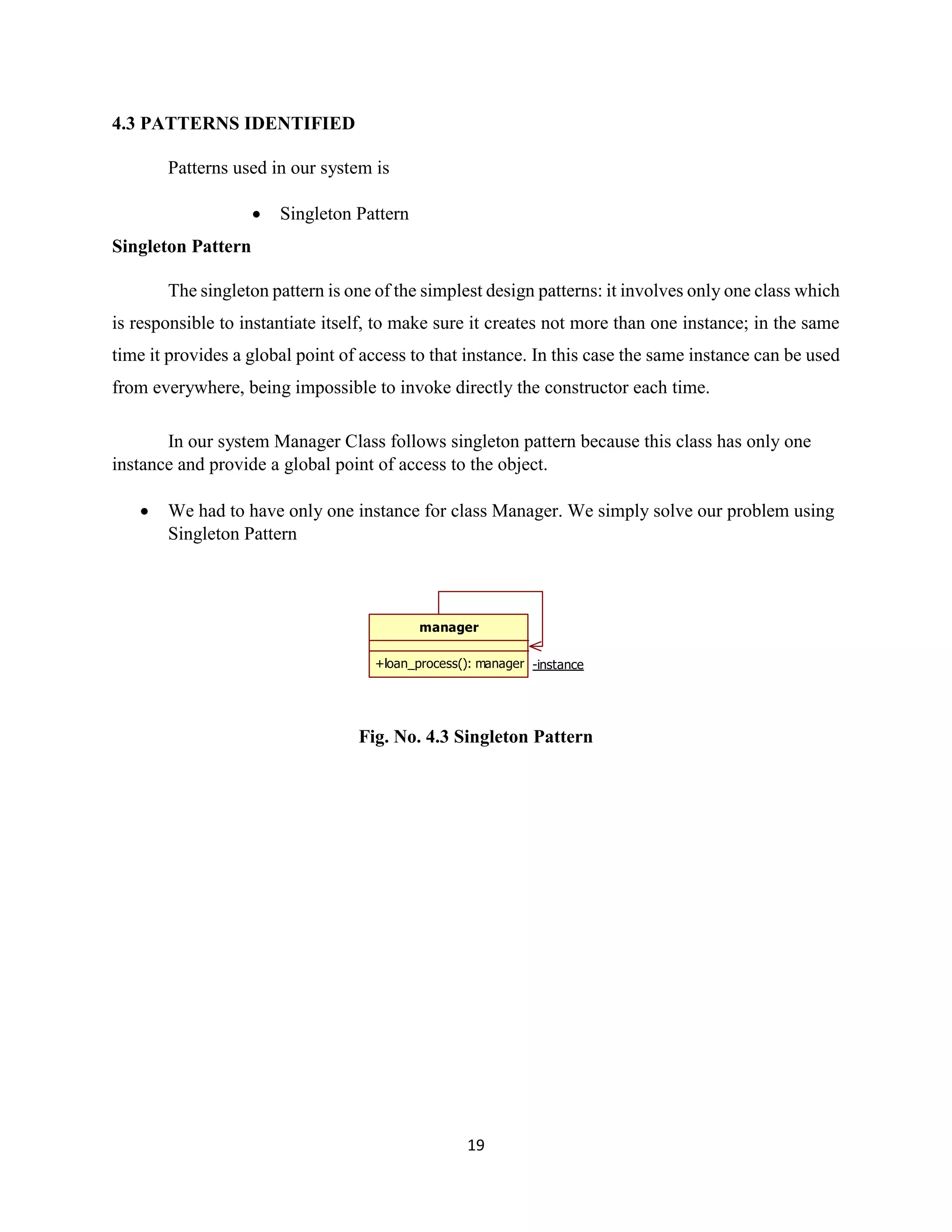 19
4.3 PATTERNS IDENTIFIED
Patterns used in our system is
 Singleton Pattern
Singleton Pattern
The singleton pattern is one of the simplest design patterns: it involves only one class which
is responsible to instantiate itself, to make sure it creates not more than one instance; in the same
time it provides a global point of access to that instance. In this case the same instance can be used
from everywhere, being impossible to invoke directly the constructor each time.
In our system Manager Class follows singleton pattern because this class has only one
instance and provide a global point of access to the object.
 We had to have only one instance for class Manager. We simply solve our problem using
Singleton Pattern
Fig. No. 4.3 Singleton Pattern
manager
+loan_process(): manager -instance
 