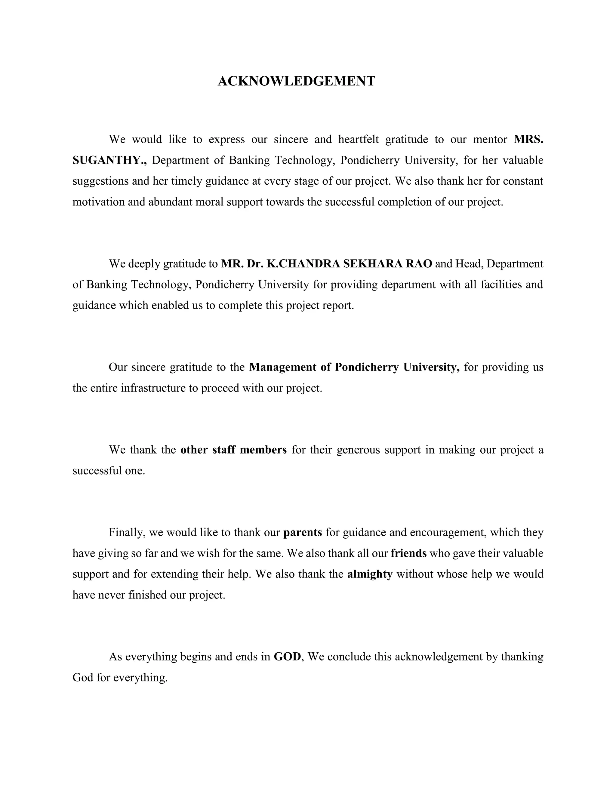 ACKNOWLEDGEMENT
We would like to express our sincere and heartfelt gratitude to our mentor MRS.
SUGANTHY., Department of Banking Technology, Pondicherry University, for her valuable
suggestions and her timely guidance at every stage of our project. We also thank her for constant
motivation and abundant moral support towards the successful completion of our project.
We deeply gratitude to MR. Dr. K.CHANDRA SEKHARA RAO and Head, Department
of Banking Technology, Pondicherry University for providing department with all facilities and
guidance which enabled us to complete this project report.
Our sincere gratitude to the Management of Pondicherry University, for providing us
the entire infrastructure to proceed with our project.
We thank the other staff members for their generous support in making our project a
successful one.
Finally, we would like to thank our parents for guidance and encouragement, which they
have giving so far and we wish for the same. We also thank all our friends who gave their valuable
support and for extending their help. We also thank the almighty without whose help we would
have never finished our project.
As everything begins and ends in GOD, We conclude this acknowledgement by thanking
God for everything.
 