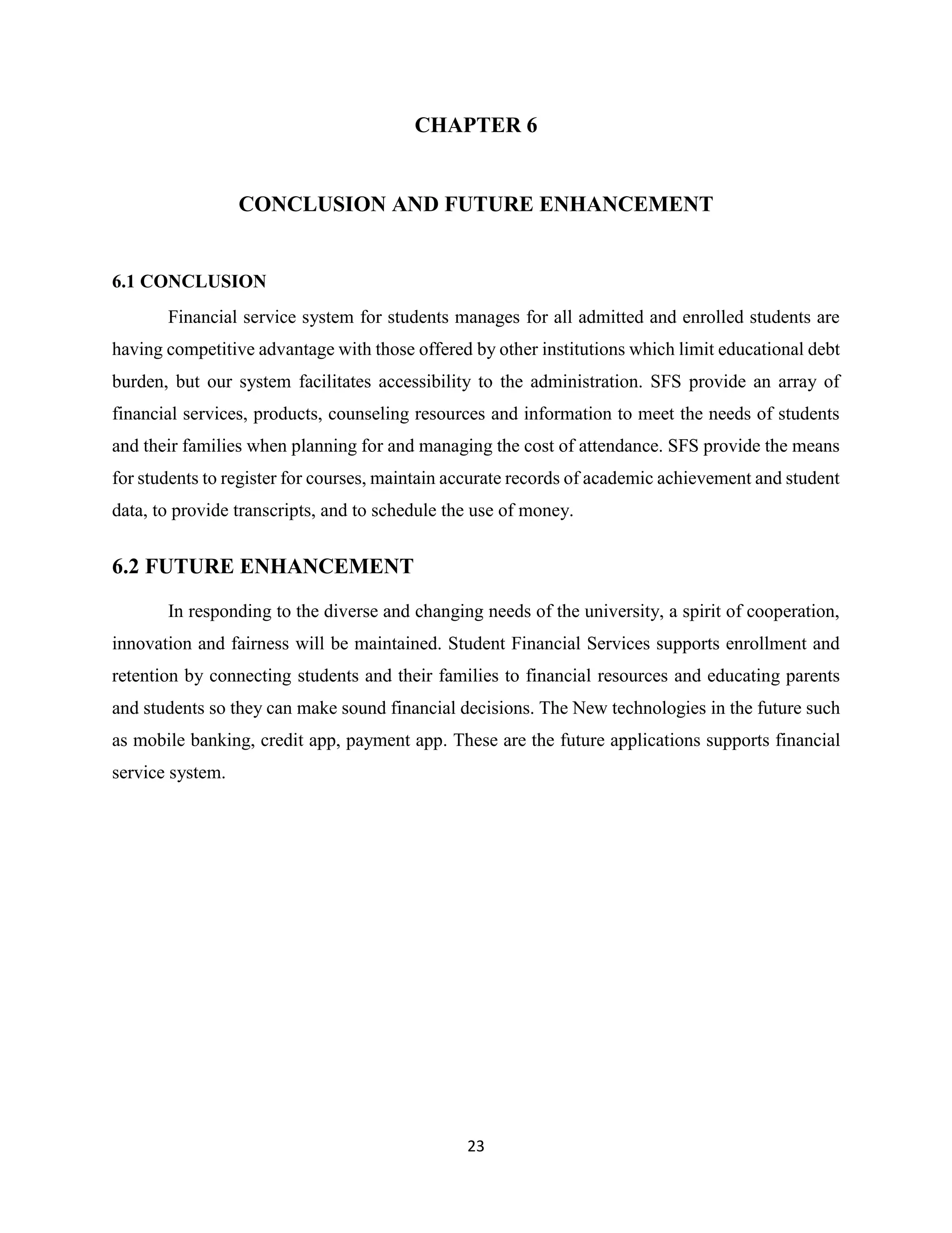 23
CHAPTER 6
CONCLUSION AND FUTURE ENHANCEMENT
6.1 CONCLUSION
Financial service system for students manages for all admitted and enrolled students are
having competitive advantage with those offered by other institutions which limit educational debt
burden, but our system facilitates accessibility to the administration. SFS provide an array of
financial services, products, counseling resources and information to meet the needs of students
and their families when planning for and managing the cost of attendance. SFS provide the means
for students to register for courses, maintain accurate records of academic achievement and student
data, to provide transcripts, and to schedule the use of money.
6.2 FUTURE ENHANCEMENT
In responding to the diverse and changing needs of the university, a spirit of cooperation,
innovation and fairness will be maintained. Student Financial Services supports enrollment and
retention by connecting students and their families to financial resources and educating parents
and students so they can make sound financial decisions. The New technologies in the future such
as mobile banking, credit app, payment app. These are the future applications supports financial
service system.
 