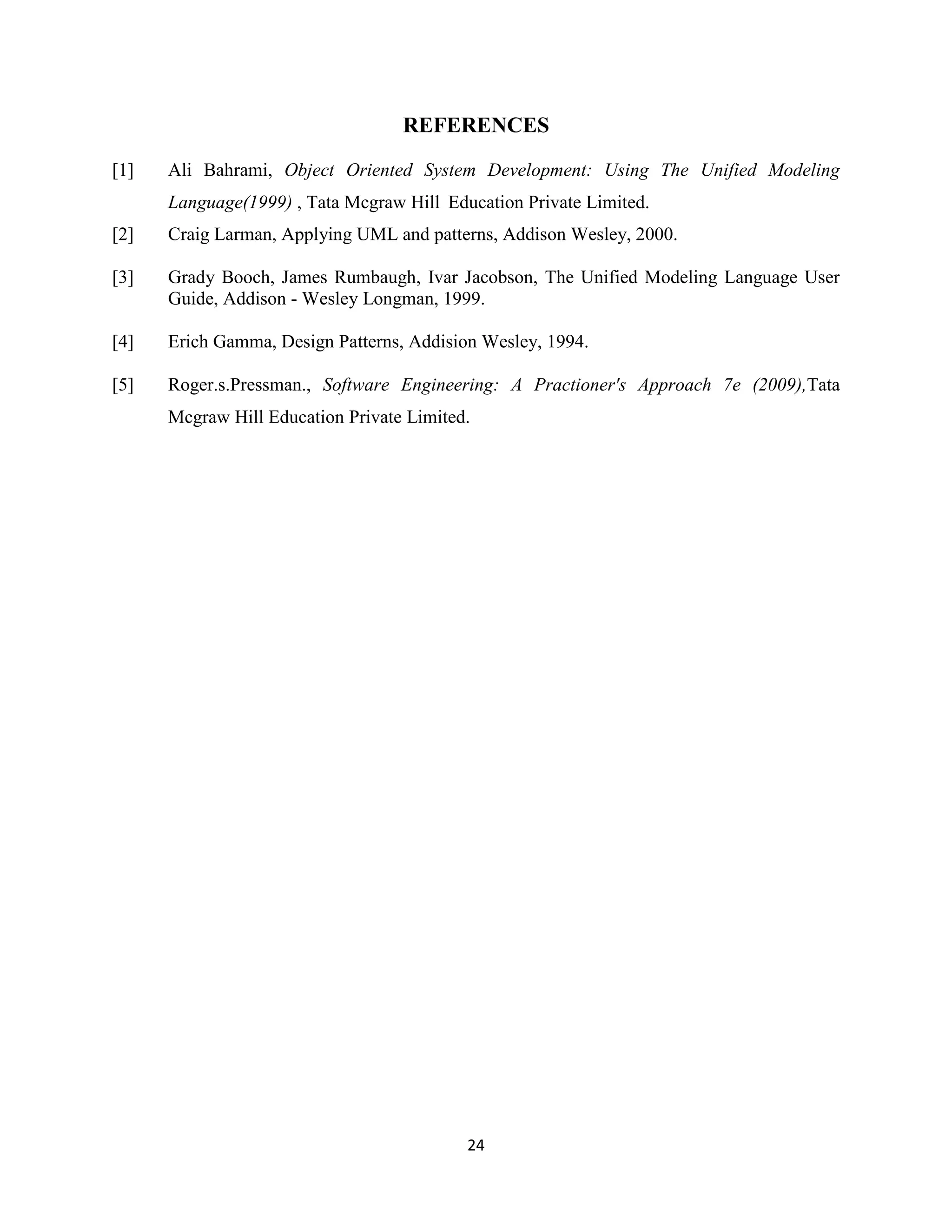 24
REFERENCES
[1] Ali Bahrami, Object Oriented System Development: Using The Unified Modeling
Language(1999) , Tata Mcgraw Hill Education Private Limited.
[2] Craig Larman, Applying UML and patterns, Addison Wesley, 2000.
[3] Grady Booch, James Rumbaugh, Ivar Jacobson, The Unified Modeling Language User
Guide, Addison - Wesley Longman, 1999.
[4] Erich Gamma, Design Patterns, Addision Wesley, 1994.
[5] Roger.s.Pressman., Software Engineering: A Practioner's Approach 7e (2009),Tata
Mcgraw Hill Education Private Limited.
 