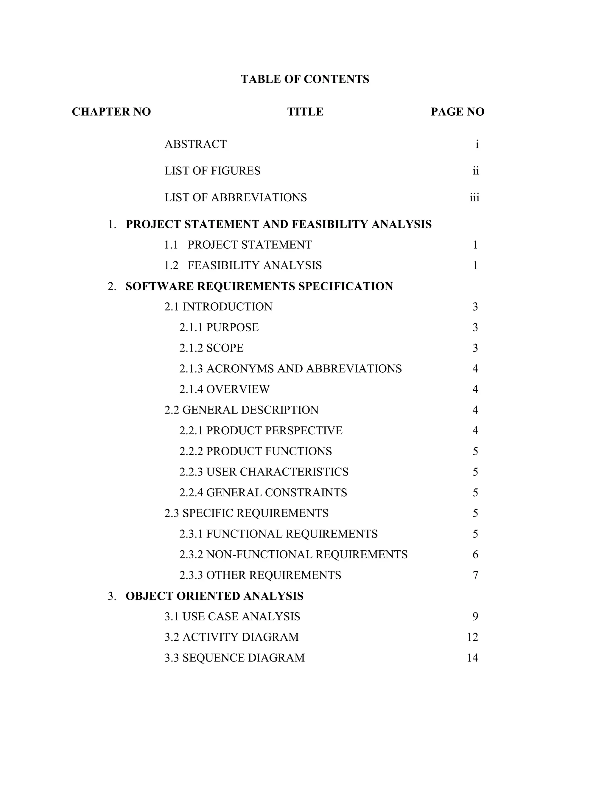 TABLE OF CONTENTS
CHAPTER NO TITLE PAGE NO
ABSTRACT i
LIST OF FIGURES ii
LIST OF ABBREVIATIONS iii
1. PROJECT STATEMENT AND FEASIBILITY ANALYSIS
1.1 PROJECT STATEMENT 1
1.2 FEASIBILITY ANALYSIS 1
2. SOFTWARE REQUIREMENTS SPECIFICATION
2.1 INTRODUCTION 3
2.1.1 PURPOSE 3
2.1.2 SCOPE 3
2.1.3 ACRONYMS AND ABBREVIATIONS 4
2.1.4 OVERVIEW 4
2.2 GENERAL DESCRIPTION 4
2.2.1 PRODUCT PERSPECTIVE 4
2.2.2 PRODUCT FUNCTIONS 5
2.2.3 USER CHARACTERISTICS 5
2.2.4 GENERAL CONSTRAINTS 5
2.3 SPECIFIC REQUIREMENTS 5
2.3.1 FUNCTIONAL REQUIREMENTS 5
2.3.2 NON-FUNCTIONAL REQUIREMENTS 6
2.3.3 OTHER REQUIREMENTS 7
3. OBJECT ORIENTED ANALYSIS
3.1 USE CASE ANALYSIS 9
3.2 ACTIVITY DIAGRAM 12
3.3 SEQUENCE DIAGRAM 14
 