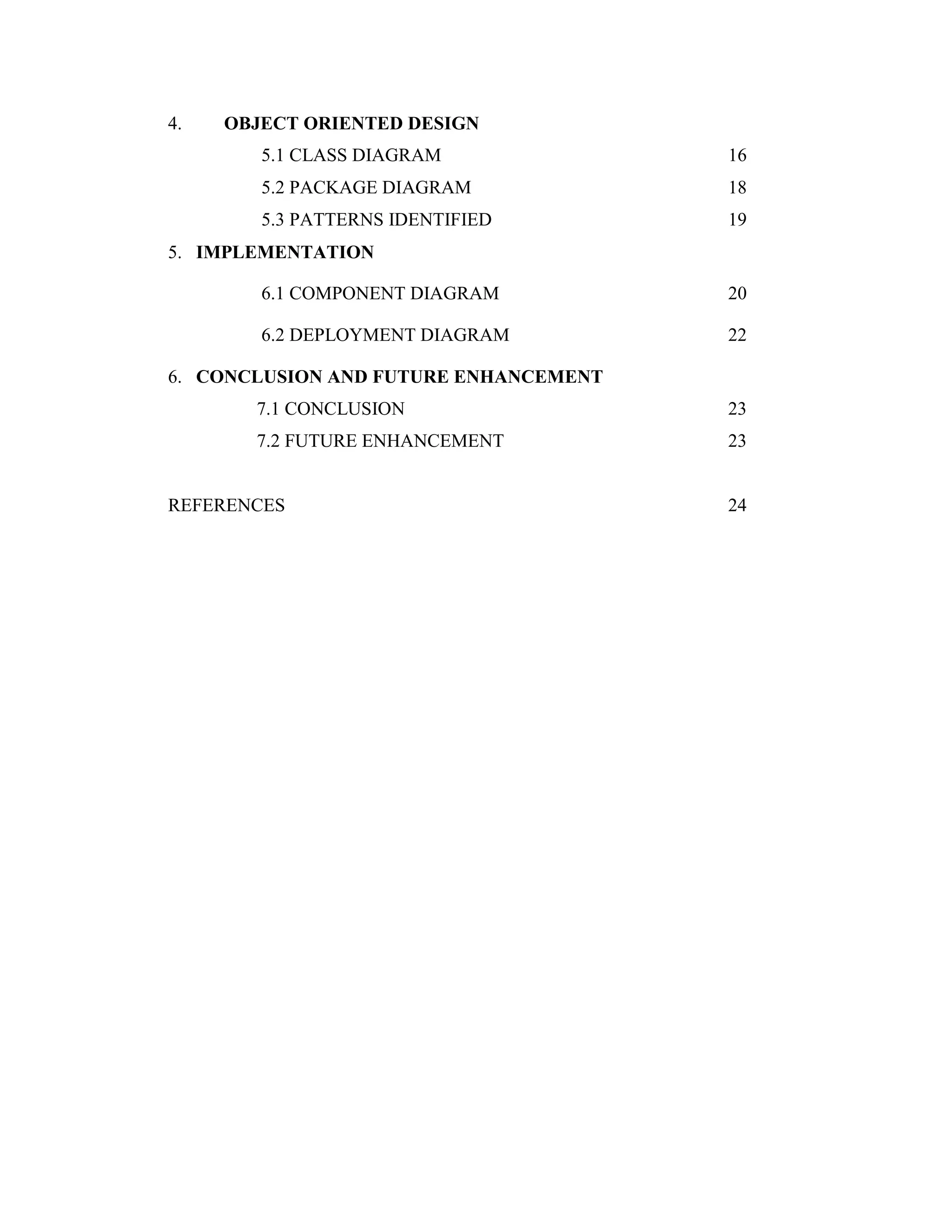 4. OBJECT ORIENTED DESIGN
5.1 CLASS DIAGRAM 16
5.2 PACKAGE DIAGRAM 18
5.3 PATTERNS IDENTIFIED 19
5. IMPLEMENTATION
6.1 COMPONENT DIAGRAM 20
6.2 DEPLOYMENT DIAGRAM 22
6. CONCLUSION AND FUTURE ENHANCEMENT
7.1 CONCLUSION 23
7.2 FUTURE ENHANCEMENT 23
REFERENCES 24
 