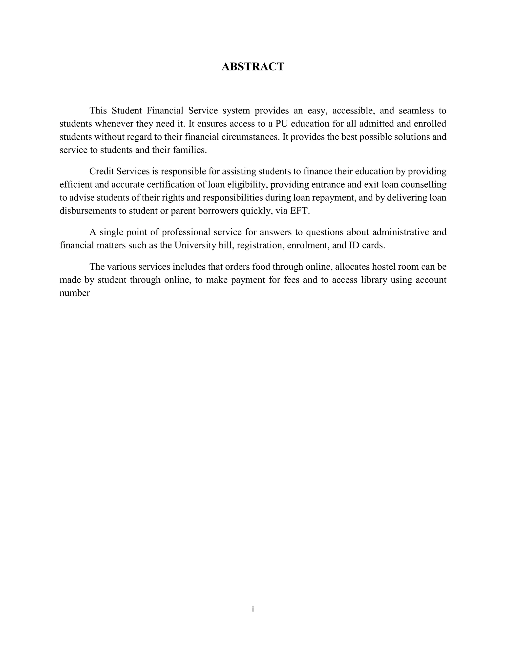 i
ABSTRACT
This Student Financial Service system provides an easy, accessible, and seamless to
students whenever they need it. It ensures access to a PU education for all admitted and enrolled
students without regard to their financial circumstances. It provides the best possible solutions and
service to students and their families.
Credit Services is responsible for assisting students to finance their education by providing
efficient and accurate certification of loan eligibility, providing entrance and exit loan counselling
to advise students of their rights and responsibilities during loan repayment, and by delivering loan
disbursements to student or parent borrowers quickly, via EFT.
A single point of professional service for answers to questions about administrative and
financial matters such as the University bill, registration, enrolment, and ID cards.
The various services includes that orders food through online, allocates hostel room can be
made by student through online, to make payment for fees and to access library using account
number
 